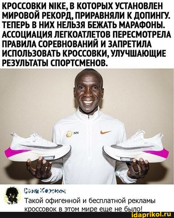 КРОССОВКИ МИКЕ, В КОТОРЫХ УСТАНОВЛЕН МИРОВОЙ РЕКОРД, ПРИРАВНЯЛИ К ДОПИНГУ.
ТЕПЕРЬ В НИХ НЕЛЬЗЯ БЕЖАТЬ МАРАФОНЫ.
АССОЦИАЦИЯ ЛЕГКОАТЛЕТОВ ПЕРЕСМОТРЕЛА ПРАВИЛА СОРЕВНОВАНИЙ И ЗАПРЕТИЛА ИСПОЛЬЗОВАТЬ КРОССОВКИ, УЛУЧШАЮЩИЕ РЕЗУЛЬТАТЫ СПОРТСМЕНОВ.
Такой офигенной и бесплатной рекламы кроссовок в этом мире еще не было!