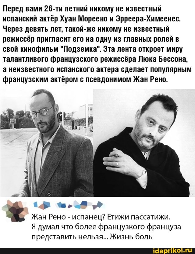 Перед вами 26-ти летний никому не известный испанский актёр Хуан Мореено и Эрреера-Химеенес.
Через девять лет. такой-же никому не известный режиссёр пригласит его на одну из главных ролей в свой кинофильм "Подземка". Эта лента откроет миру талантливого французского режиссёра Люка Бессона.
а неизвестного испанского актера сделает популярным французским актёром с псевдонимом Жан Рено.
Жан Рено - испанец? Етижи пассатижи.
Я думал что более французкого француза представить нельзя... Жизнь боль