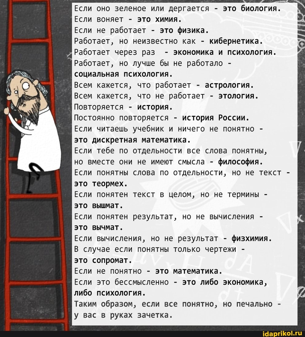 Если оно зеленое или дергается - это биология.
Если воняет - это химия.
Если не работает - это физика.
Работает, но неизвестно как - кибернетика.
Работает через раз - экономика и психология.
Работает, но лучше бы не работало - социальная психология.
Всем кажется, что работает - астрология.
Всем кажется, что не работает - этология.
Повторяется - история.
Постоянно повторяется - история России.
Если читаешь учебник и ничего не понятно - это дискретная математика.
Если тебе по отдельности все слова понятны, но вместе они не имеют смысла - философия.
Если понятны слова по отдельности, но не текст - это теормех.
Если понятен текст в целом, но не термины - это вышмат,
Если понятен результат, но не вычисления - это вычмат.
Если вычисления, но не результат - физхимия.
В случае если понятны только чертежи -
это сопромат.
Если не понятно - это математика.
Если это бессмысленно - это либо экономика, либо психология.
Таким образом, если все понятно, но печально у вас в руках зачетка.