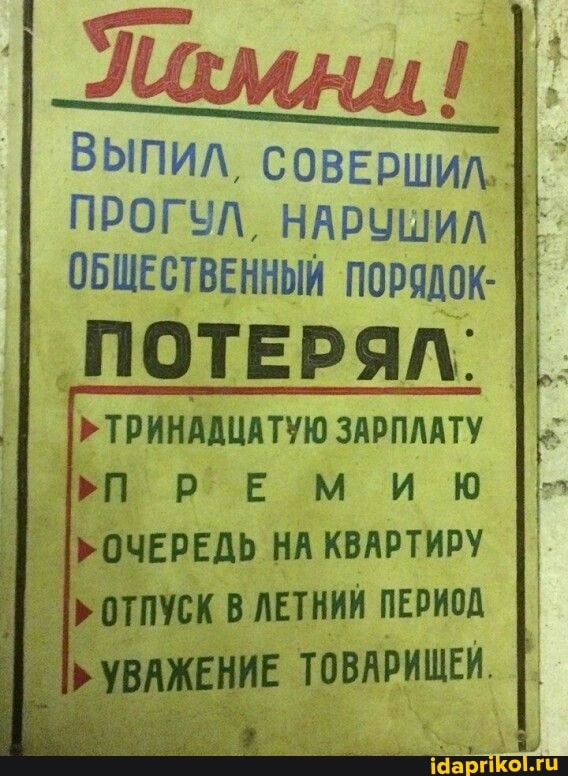 ПРОГУЛ, НАРУШИЛ
ПОТЕРЯЛ:
ТРИНАДЦАТУЮ ЗАРПЛАТУ ПРЕМИЮ НА КВАРТИРУ ОТПУСК В ЛЕТНИЙ ПЕРИОД
ТОВАРИЩЕЙ.
ВЫПИЛ, СОВЕРШИЛ.
ОБЩЕСТВЕННЫЙ ПОРЯДОК: