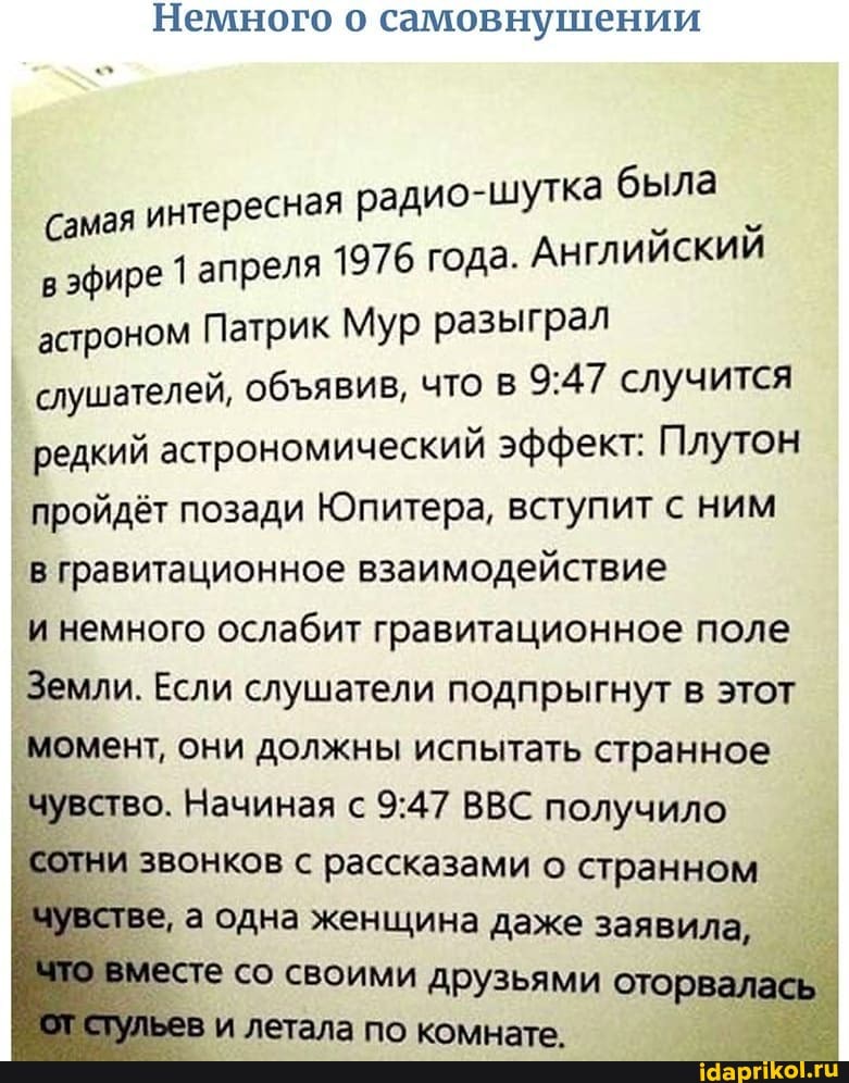 Немного о самовнушении
есная радио-шутка была
Самая интер я 1976 года. Английскии
в эфире 1 апрел астроном Патрик Мур разыграл
слушателей, обявив, что в случится редкий астрономический эффект: Плутон пройдёт позади Юпитера, вступит с ним
в гравитационное взаимодействие
и немного ослабит гравитационное поле
Земли. Если слушатели подпрыгнут в этот момент, они должны испытать странное чувство. Начиная с ВВС получило и звонков с рассказами о странном ве, а одна женщина даже заявила, есте со своими друзьями оторвалась ев и летала по коклнрата