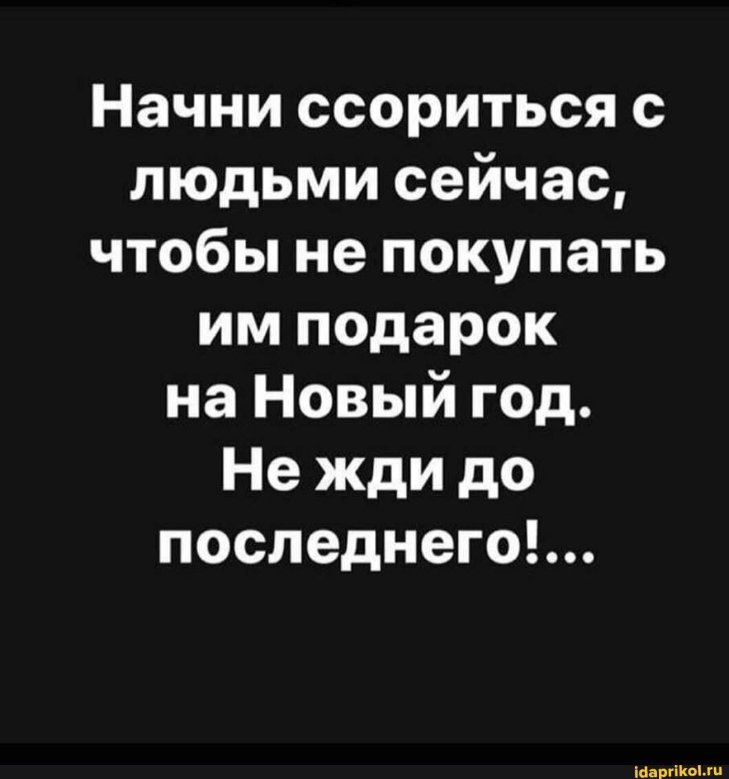 Начни ссориться с людьми сейчас, чтобы не покупать им подарок на Новый год.
Нежди до последнего!...