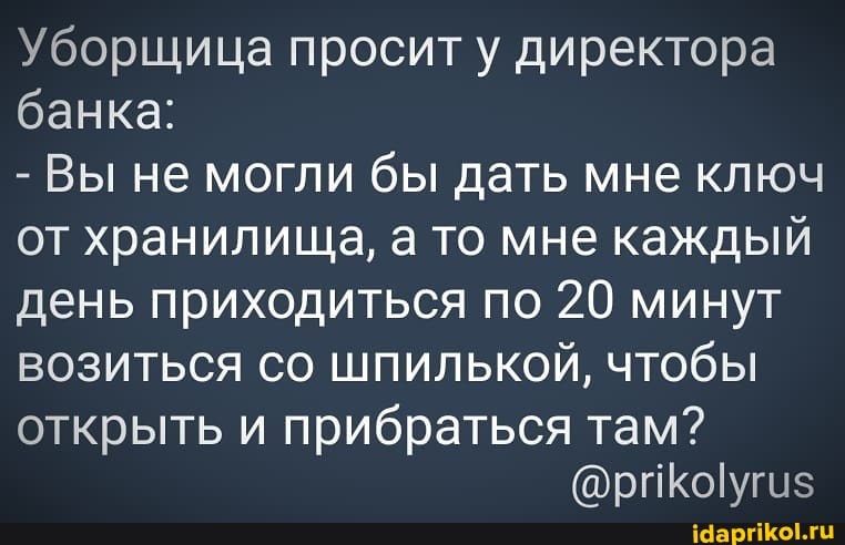 Уборщица проситу директора банка:
- Вы не могли бы дать мне ключ от хранилища, а то мне каждый день приходиться по 20 минут возиться со шпилькой, чтобы
открыть и прибраться там?