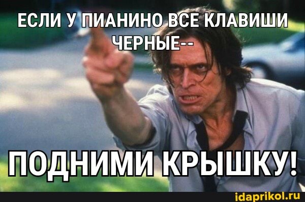 ЕСЛИ У ПИАНИНО ВСЕ КЛАВИШИ ЧЕРНЫЕ--
ПОДНИМИ КРЫШКУ!