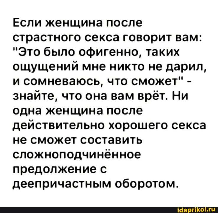 Если женщина после страстного секса говорит вам:
"Это было офигенно, таких ощущений мне никто не дарил, и сомневаюсь, что сможет" - знайте, что она вам врёт. Ни одна женщина после действительно хорошего секса не сможет составить сложноподчинённое предолжение с деепричастным оборотом.