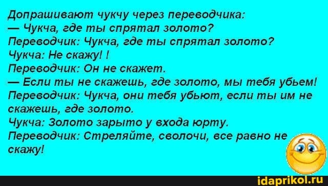 Допрашивают чукчу через переводчика:
- Чукча, где ты спрятал золото?
Переводчик: Чукча, где ты спрятал золото?
Чукча: Не скажу! !
Переводчик: Он не скажет.
- Если ты не скажешь, где золото, мы тебя убьем!
Переводчик: Чукча, они тебя убьют, если ты им не скажешь, где золото.
Чукча: Золото зарыто у входа юрту.
Переводчик: Стреляйте, сволочи, все равно не скажу!