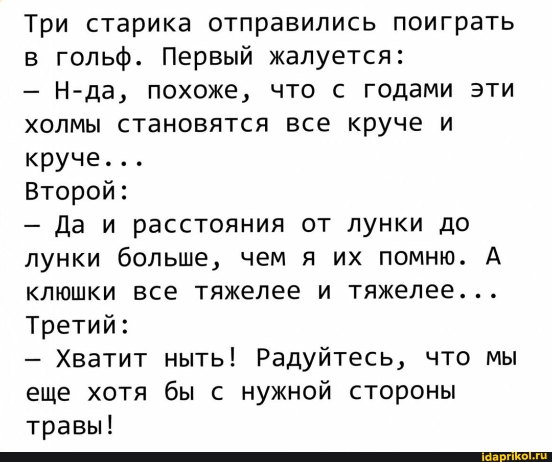Три старика отправились поиграть в гольф. Первый жалуется:
- Н-да, похоже, что с годами эти холмы становятся все круче и круче...
Второй:
- Да и расстояния от лунки до лунки больше, чем я их помню. А клюшки все тяжелее и тяжелее...
Третий:
- Хватит ныть! Радуйтесь, что мы еще хотя бы с нужной стороны травы!