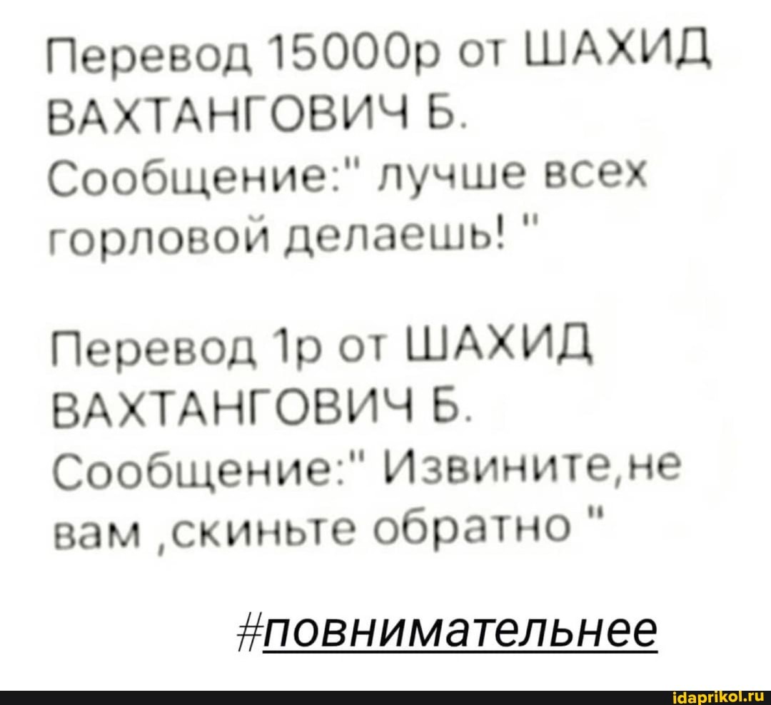 Перевод 15000р от ШАХИД ВАХТАНГОВИЧ Б.
Сообщение:" лучше всех горловой делаешь! "
Перевод от ШАХИД ВАХТ Б.
Сообщение:" Извините, не вам 'скиньте обратно "
повнимательнее