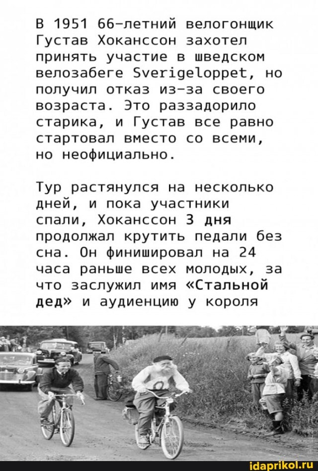 В 1951 66-летний велогонщик
Густав Хоканссон захотел принять участие в шведском велозабеге но получил отказ из-за своего возраста. Это раззадорило старика, и Густав все равно стартовал вместо со всеми, но неофициально.
Тур растянулся на несколько дней, и пока участники спали, Хоканссон 3 дня продолжал крутить педали без сна. Он финишировал на 24 часа раньше всех молодых, за что заслужил имя "Стальной дед" и аудиенцию у короля
