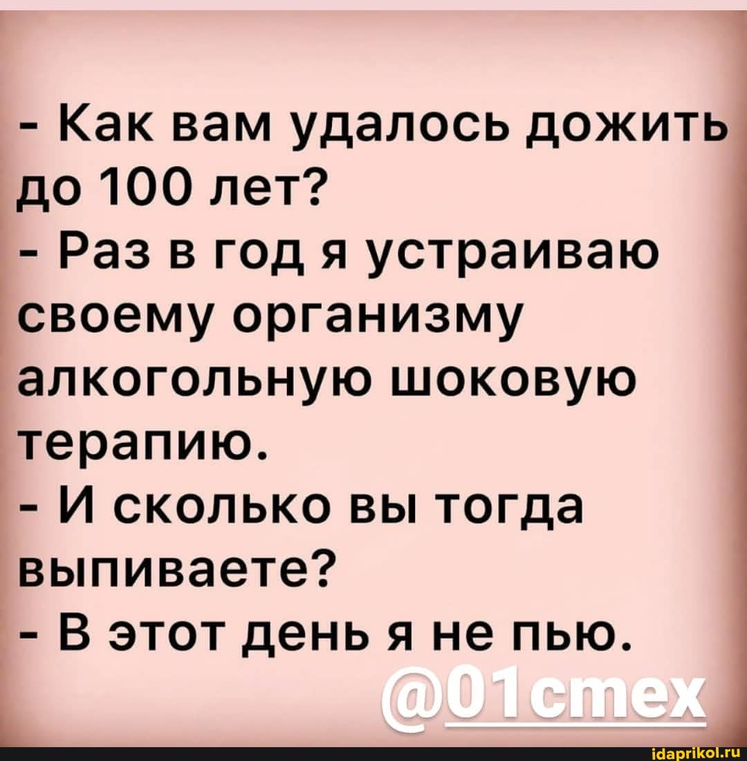 - Как вам удалось дожить до 100 лет?
- Раз в год я устраиваю своему организму алкогольную шоковую терапию.
- И сколько вы тогда выпиваете?
- В этот день яне пью.