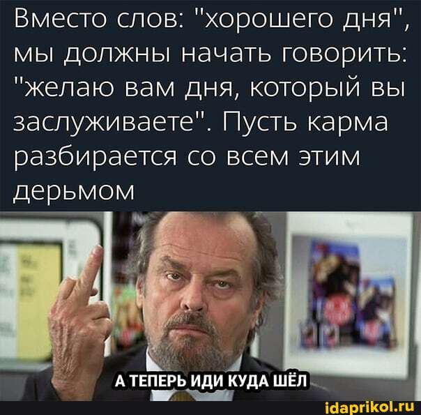 Вместо слов: "хорошего дня", мы должны начать говорить:
"желаю вам дня, который вы заслуживаете". Пусть карма разбирается со всем этим дерьмом
'А ТЕПЕРЬ ИДИ КУПА ШЁЛ