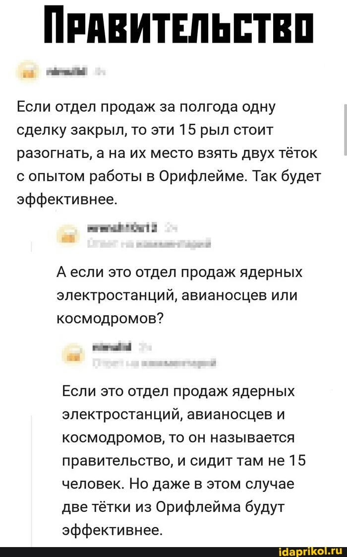 ПРАВИТЕЛЬСТВО
Если отдел продаж за полгода одну сделку закрыл, то эти 15 рыл стоит разогнать, а на их место взять двух тёток с опытом работы в Орифлейме. Так будет эффективнее.
А если это отдел продаж ядерных электростанций, авианосцев или космодромов?
Если это отдел продаж ядерных электростанций, авианосцев и космодромов, то он называется правительство, и сидит там не 15 человек. Но даже в этом случае две тётки из Орифлейма будут эффективнее.