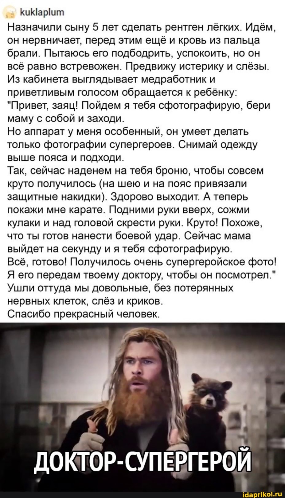 Назначили сыну 5 лет сделать рентген лёгких. Идём, он нервничает, перед этим ещё и кровь из пальца брали. Пытаюсь его подбодрить, успокоить, но он всё равно встревожен. Предвижу истерику и слёзы.
Из кабинета выглядывает медработник и приветливым голосом обращается к ребёнку:
"Привет, заяц! Пойдем я тебя сфотографирую, бери маму с собой и заходи.
Но аппарат у меня особенный, он умеет делать только фотографии супергероев. Снимай одежду выше пояса и подходи.
Так, сейчас наденем на тебя броню, чтобы совсем круто получилось (на шею и на пояс привязали защитные накидки). Здорово выходит. А теперь покажи мне карате. Подними руки вверх, сожми кулаки и над головой скрести руки. Круто! Похоже, что ты готов нанести боевой удар. Сейчас мама выйдет на секунду и я тебя сфотографирую.
Всё, готово! Получилось очень супергеройское фото!
Я его передам твоему доктору, чтобы он посмотрел."
Ушли оттуда мы довольные, без потерянных нервных клеток, слёз и криков.
Спасибо прекрасный человек.
ДОКТОР-СУПЕРГЕРОЙ
