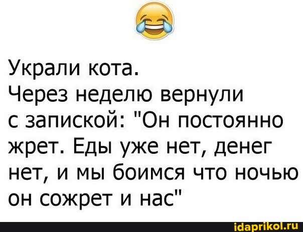 Украли кота.
Через неделю вернули
с запиской: "Он постоянно жрет. Еды уже нет, денег нет, и мы боимся что ночью он сожрет и нас"