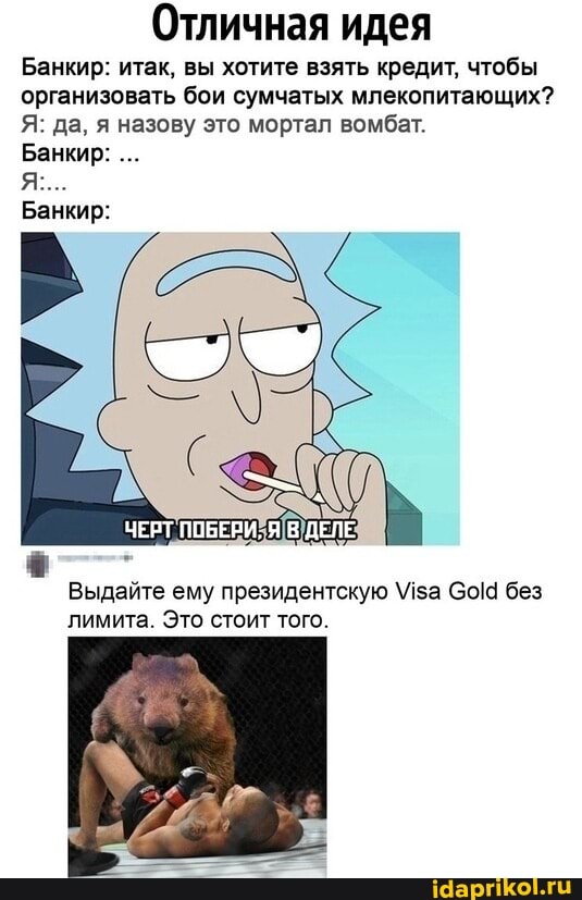 Отличная идея
Банкир: итак, вы хотите взять кредит, чтобы организовать бои сумчатых млекопитающих?
Я: да, я назову это мортал вомбат.
Банкир:
Банкир:
ЧЕРТ ПОБЕРИ, ДЕЛЕ
Выдайте ему президентскую Мза Со! без лимита. Это стоит того.