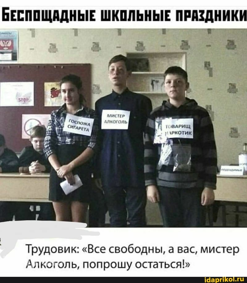 БЕСПОЩАДНЫЕ ШКОЛЬНЫЕ ПРАЗДНИКИ
Трудовик: "Все свободны, а вас, мистер
Алкоголь, попрошу остаться!"