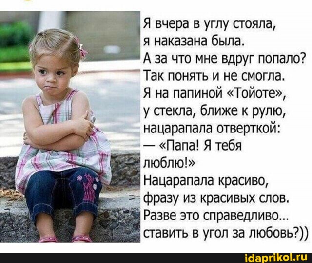 Я вчера в углу стояла,
я наказана была.
А за что мне вдруг попало?
Так понять и не смогла.
Я на папиной "Тойоте",
у стекла, ближе к рулю, нацарапала отверткой:
- "Папа! Я тебя
люблю!"
Нацарапала красиво, фразу из красивых слов.
Разве это справедливо...
ставить в угол за любовь?))