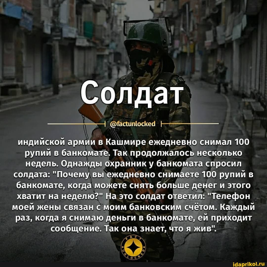 Солдат
индийской армии в Кашмире ежедневно снимал 100 рупий в банкомате. Так продолжалось несколько недель. Однажды охранник у та спросил
солдата: "Почему вы ежедневно снимаете 100 рупий в банкомате, когда можете снять больше денег и этого хватит на неделю?" На это солдат ответил: "Телефон
моей жены связан с моим банковским счетом. Каждый раз, когда я снимаю деньги в банкомате, ей приходит сообщение. Так она знает, что я жив".