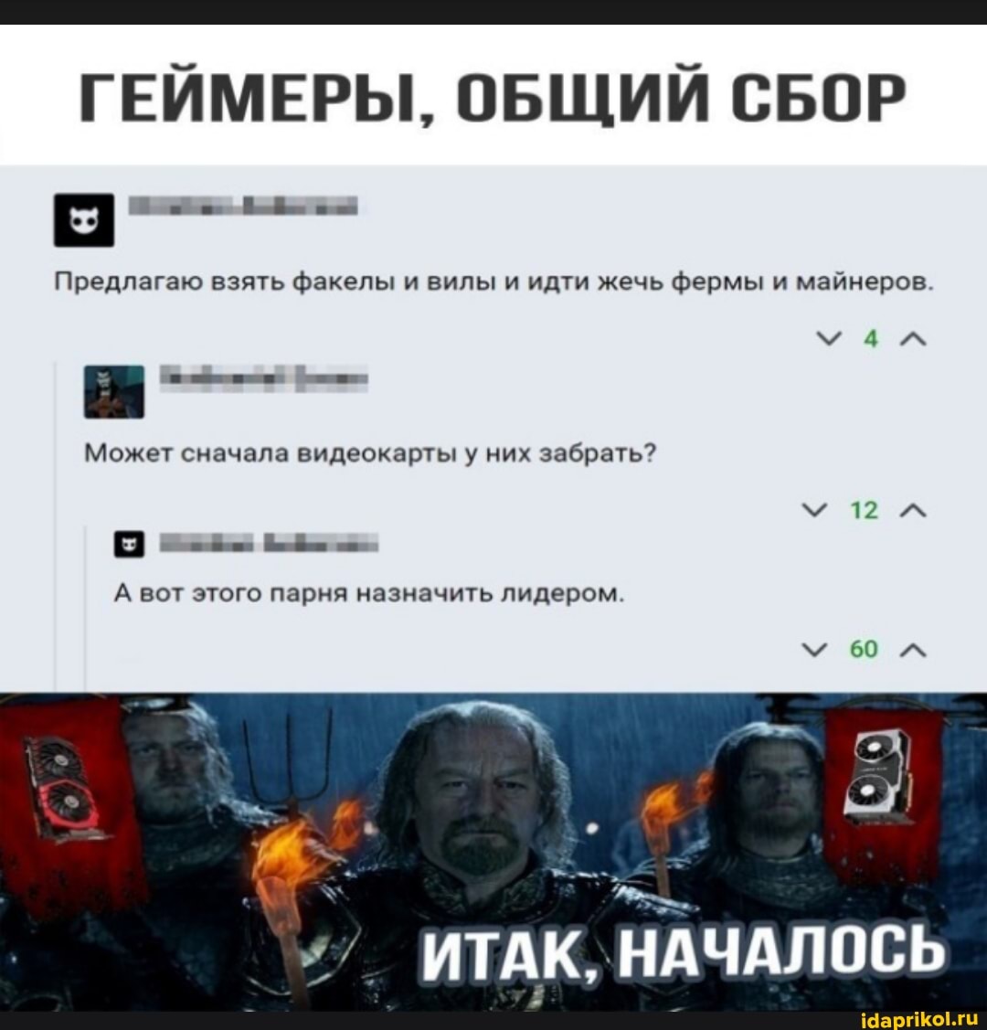 ГЕЙМЕРЫ, ОБЩИЙ СБОР
Предлагаю взять факелы и вилы и идти жечь фермы и майнеров
Может сначала видеокарты у них забрать?
мал
А вот этого парня назначить лидером
12
мы
ИТАК, НАЧАЛОСЬ
