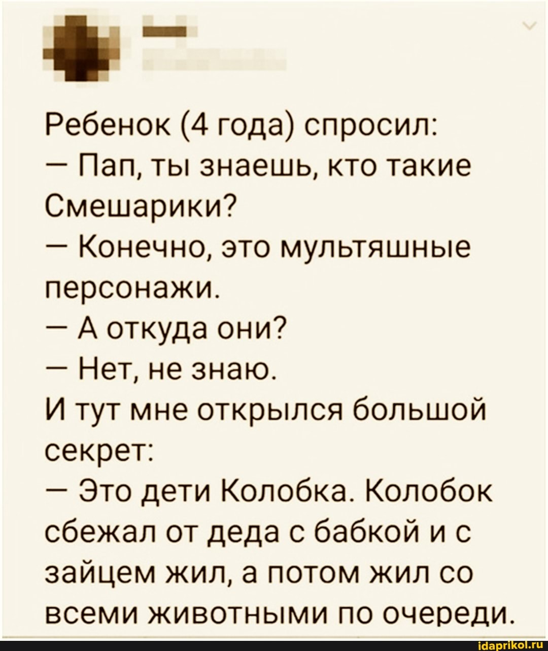 Ребенок (4 года) спросил:
- Пап, ты знаешь, кто такие
Смешарики?
- Конечно, это мультяшные персонажи.
- А откуда они?
- Нет, не знаю.
И тут мне открылся большой секрет:
- Это дети Колобка. Колобок сбежал от деда с бабкой ис зайцем жил, а потом жил со всеми животными по очереди.