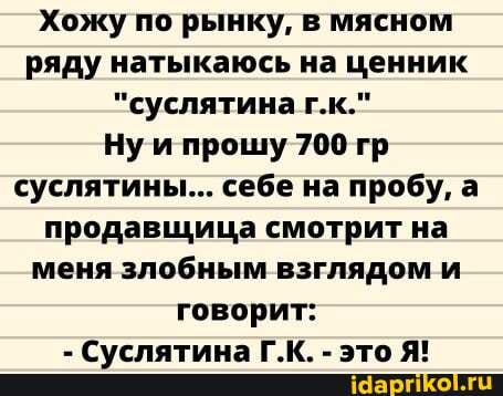 Хожу по рынку, в мясном ряду натыкаюсь на ценник
"суслятина г.к."
Нуи прошу 700 гр суслятины... себе на пробу, а продавщица смотрит на меня злобным взглядом и говорит: