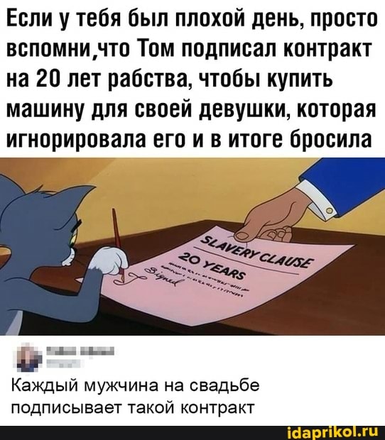 Если у тебя был плохой день, просто вспомни что Том подписал контракт на 20 лет рабства, чтобы купить
машину для своей девушки, которая игнорировала его и в итоге бросила
Каждый мужчина на свадьбе подписывает такой контракт