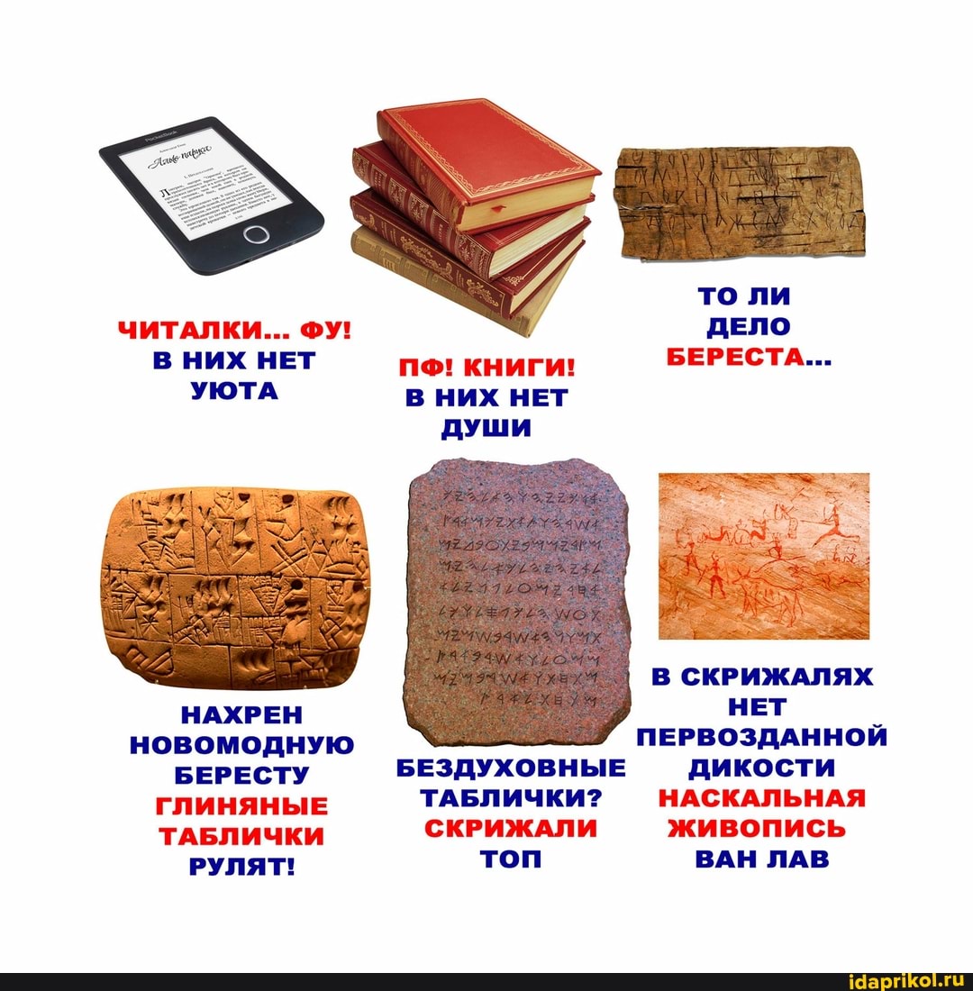 то ли
ЧИТАЛКИ... ФУ! ДЕЛО В НИХ НЕТ пе! книги! БЕРЕСТА...
УЮТА В НИХ НЕТ Души
В СКРИЖАЛЯХ
НАХРЕН НЕТ НОВОМОДНУЮ ПЕРВОЗДАННОЙ БЕРЕСТУ БЕЗДУХОВНЫЕ дикости
ГЛИНЯНЫЕ ТАБЛИЧКИ? СКРИЖАЛИ -НАСКАЛЬНАЯ ТАБЛИЧКИ СКРИЖАЛИ живопись
РУЛЯТ! топ ВАН ЛАВ