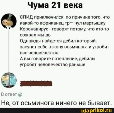 Чума 21
СПИД приключился по причине того, что
какой-то африканец тр-чул мартышку
Коронавирус говорят потому, что кто-то
сожрал мышь
Однажды найдется дебил который,
засунет себе в жопу осьминога и угробит
все человечество
А вы говорите потепление, дебилы
угробят человечество раньше
Не, от осьминога ничего не бывает