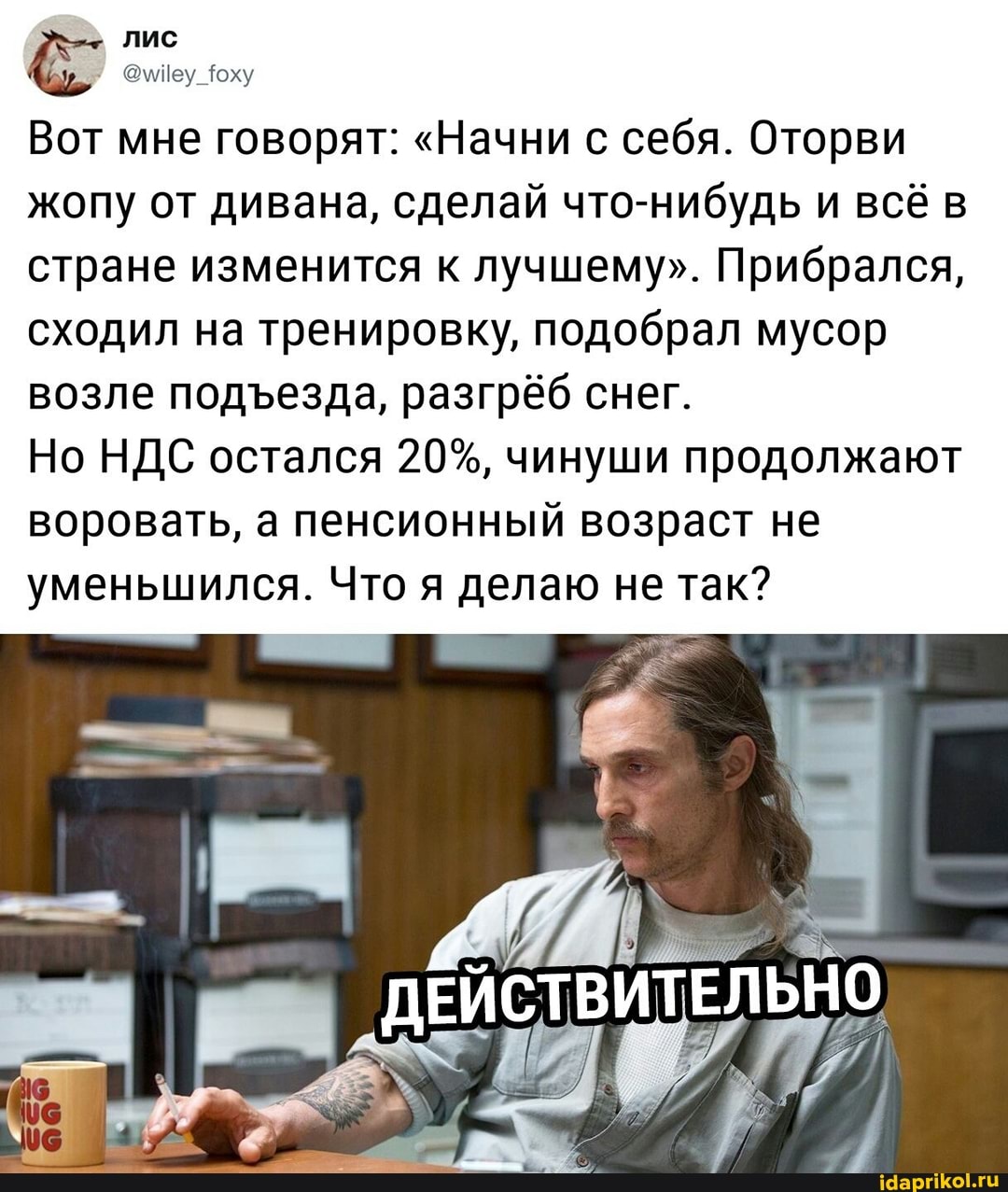 лис
Вот мне говорят: "Начни с себя. Оторви жопу от дивана, сделай что-нибудь и всё в стране изменится к лучшему". Прибрался, сходил на тренировку, подобрал мусор возле подезда, разгрёб снег.
Но НДС остался 20%, чинуши продолжают воровать, а пенсионный возраст не уменьшился. Что я делаю не так?
ДЕЙСТВИТЕЛЬНО