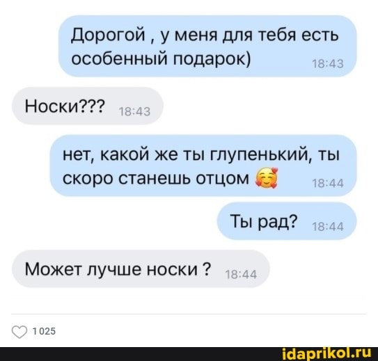 Дорогой у меня для тебя есть особенный подарок)
Носки???
нет, какой же ты глупенький, ты скоро станешь отцом
Ты рад?
Может лучше носки ?
1025