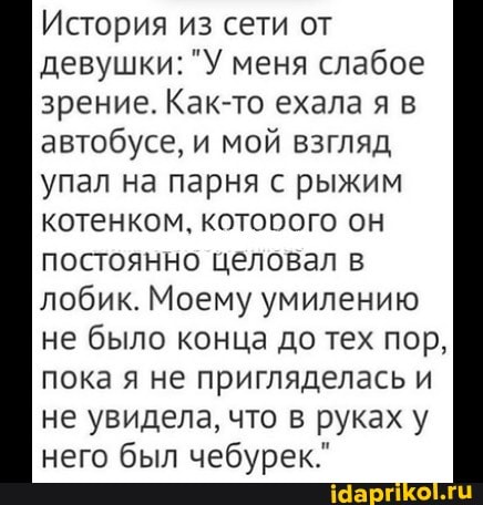 История из сети от
девушки: "У меня слабое
зрение. Как-то ехала я в
автобусе, и мой взгляд
упал на парня с рыжим
котенком, котооого OH
постоянно целовал в
лобик. Моему умилению
не было конца до тех пор,
пока я не пригляделась и
не увидела, что в руках у
него был чебурек."