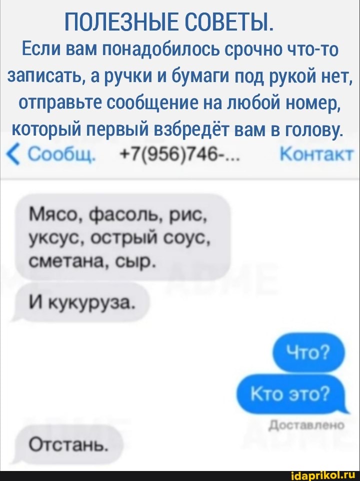 ПОЛЕЗНЫЕ СОВЕТЫ.
Если вам понадобилось срочно что-то записать, а ручки и бумаги под рукой нет, отправьте сообщение на любой номер, который первый взбредёт вам в голову.
Сообщ. Контакт
Мясо, фасоль, рис, уксус, острый соус, сметана, сыр.
И кукуруза.
Кто это?
Доставлено
Отстань.