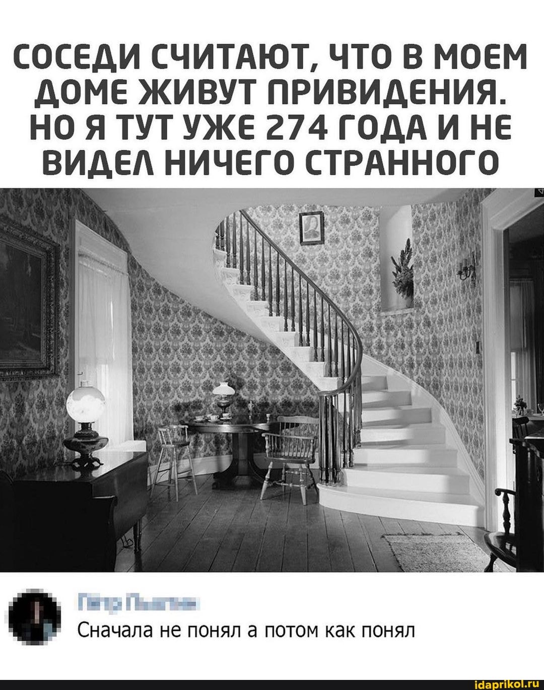 СОСЕДИ СЧИТАЮТ, ЧТО В МОЕМ ДОМЕ ЖИВУТ ПРИВИДЕНИЯ.
НО Я ТУТ УЖЕ 274 ГОДА ИНЕ
ВИДЕЛ НИЧЕГО СТРАННОГО
Сначала не понял а потом как понял