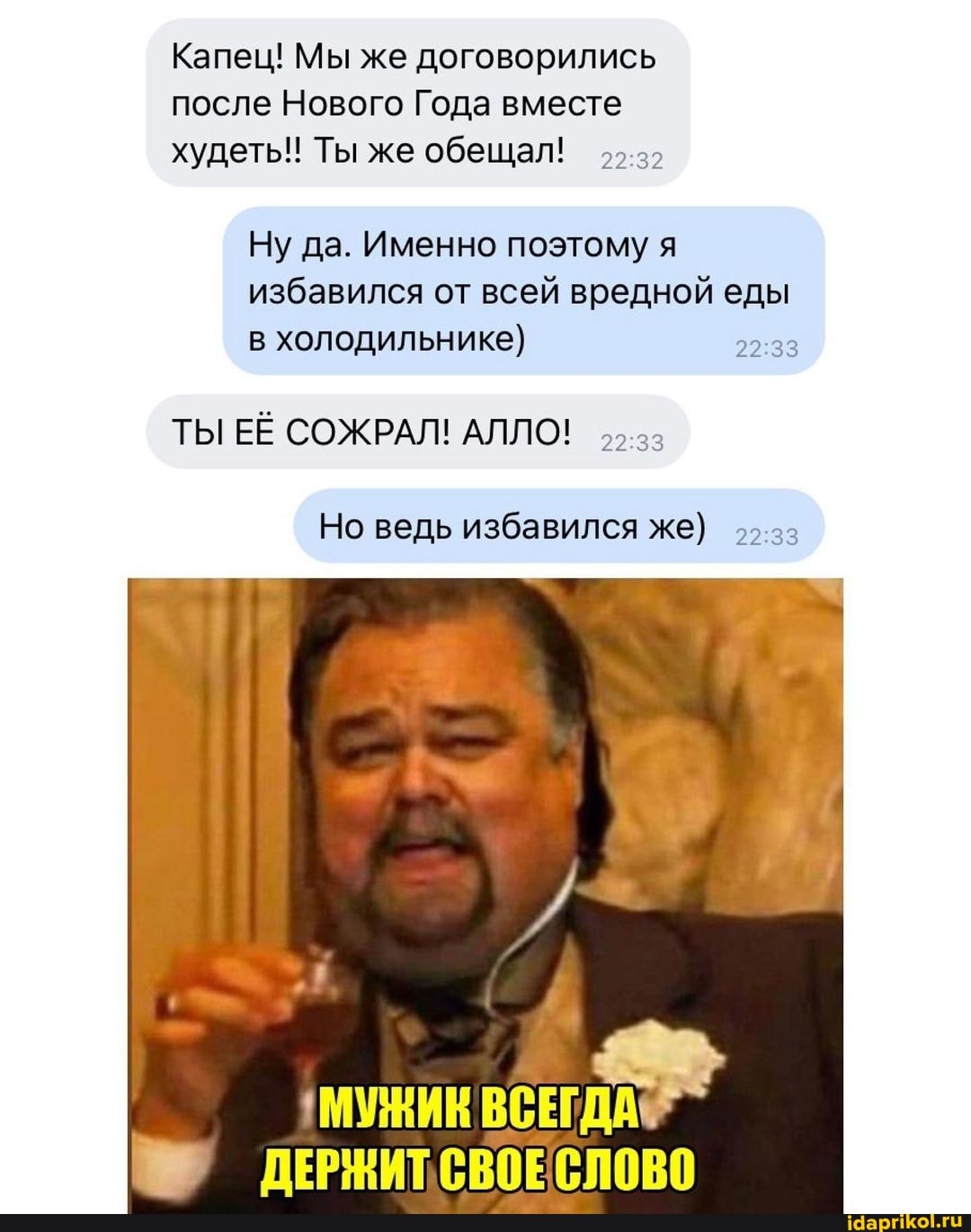 Капец! Мы же договорились после Нового Года вместе худеть! Ты же обещал!
Ну да. Именно поэтому я избавился от всей вредной еды в холодильнике)
ТЫ ЕЁ СОЖРАЛ! АЛЛО!
Но ведь избавился же)
33 - ДЕРЖИТ СВОЕ СЛОВО