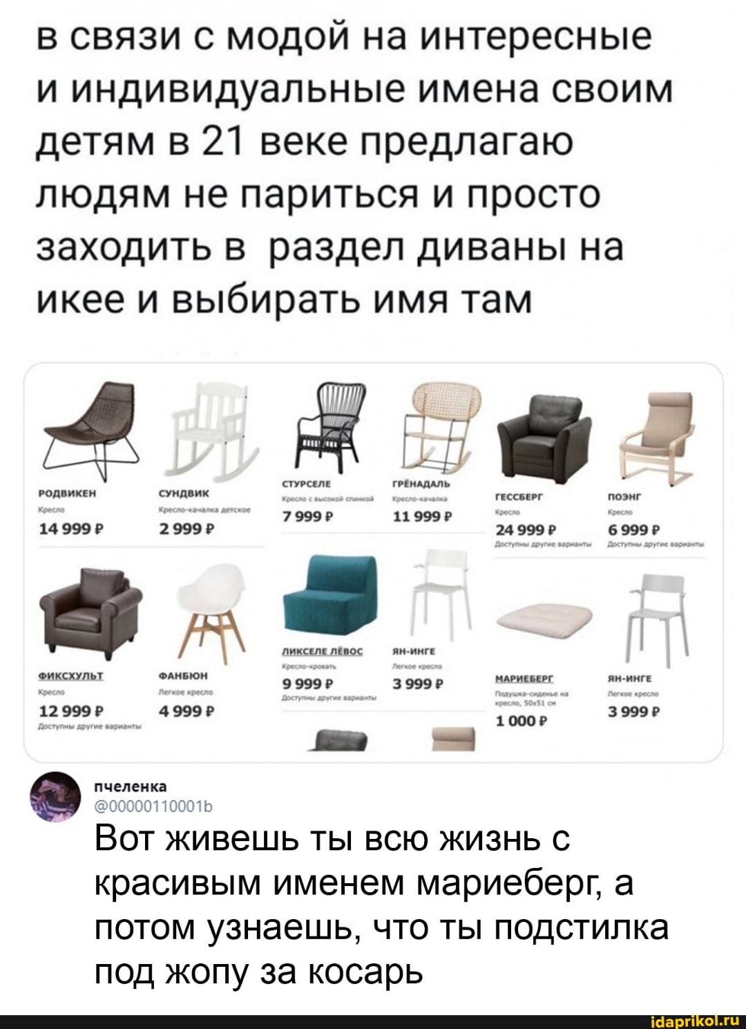 в связи с модой на интересные и индивидуальные имена своим детям в 21 веке предлагаю людям не париться и просто заходить в раздел диваны на икее и выбирать имя там
РОДВИКЕН
2999?
ЛИКСЕЛЕ ЯН-ИНГЕ
ФАНБЮН
о- пчеленка @000001100016
Вот. живешь ты всю жизнь с красивым именем мариеберг, а потом узнаешь, что ты подстилка под жопу за косарь