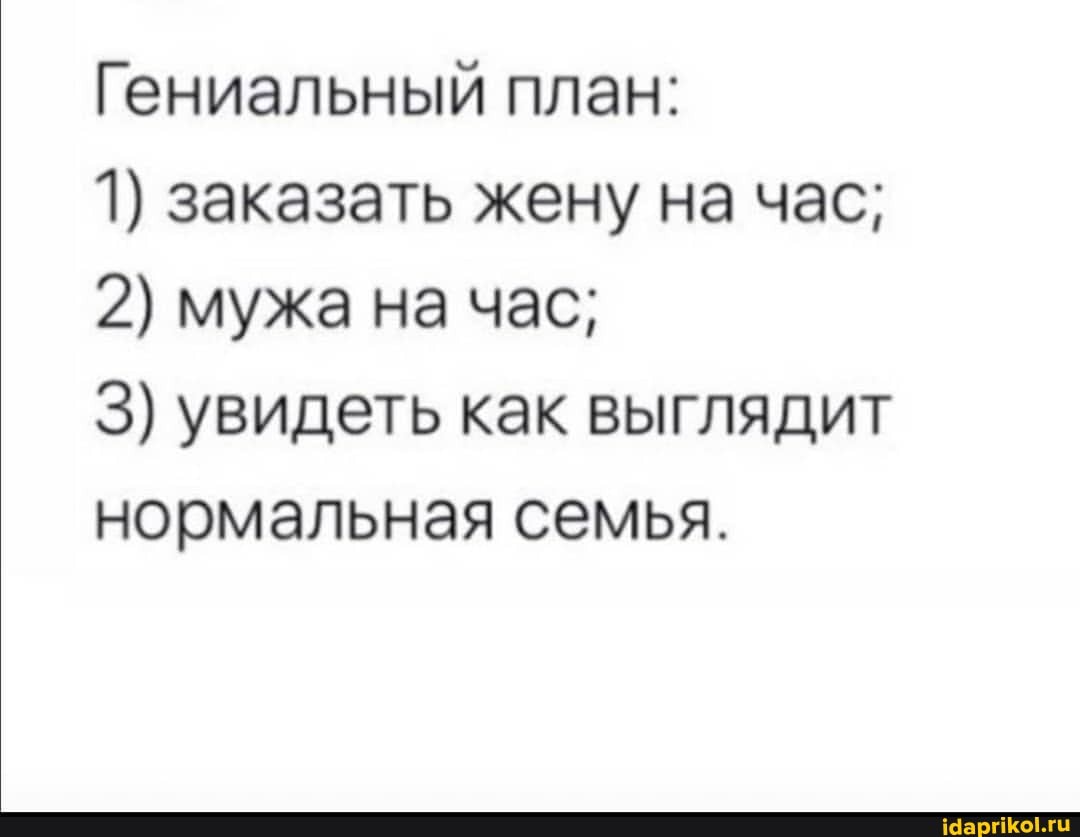 Гениальный план:
1) заказать жену на час;
2) мужа на час;
3) увидеть как выглядит нормальная семья.