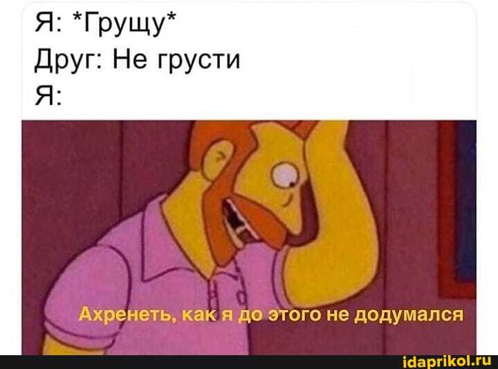 Я: *Грущу*
Друг: Не грусти
Ахренеть, как я до этого не додумался