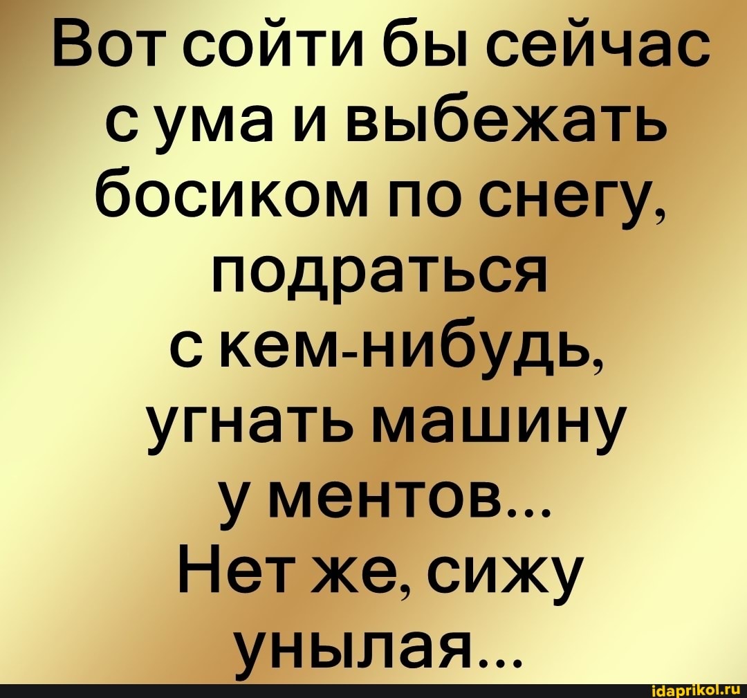 Вот сойти бы сейчас сума и выбежать босиком по снегу,
подраться с кем-нибудь, угнать машину у ментов...
Нет же, сижу унылая...