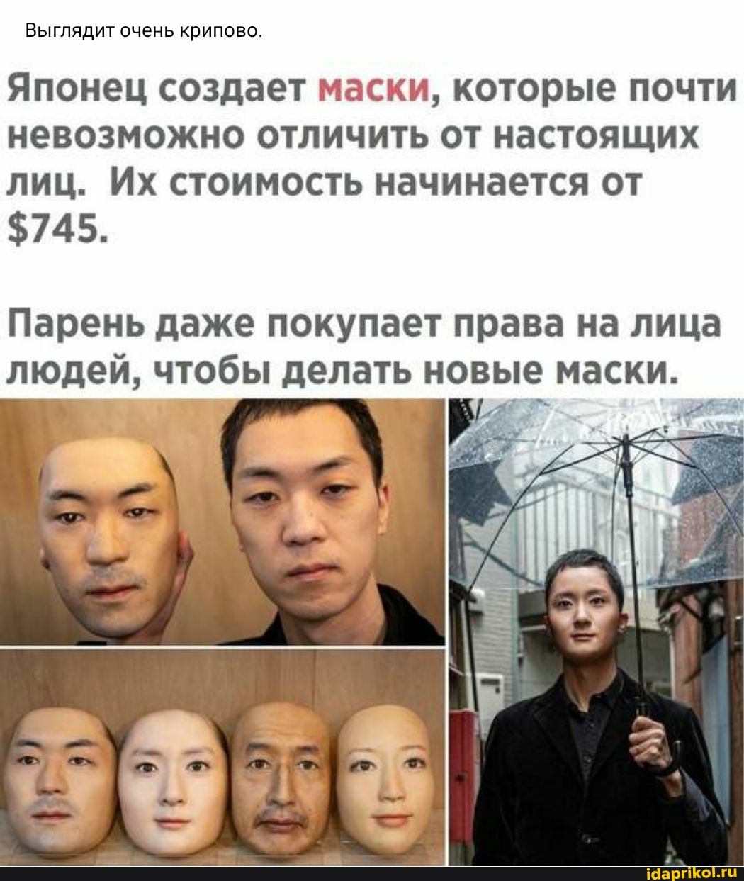 Выглядит очень крипово.
Японец создает маски, которые почти невозможно отличить от настоящих лиц. Их стоимость начинается от
$745.
Парень даже покупает права на лица
людей, чтобы делать новые маски.