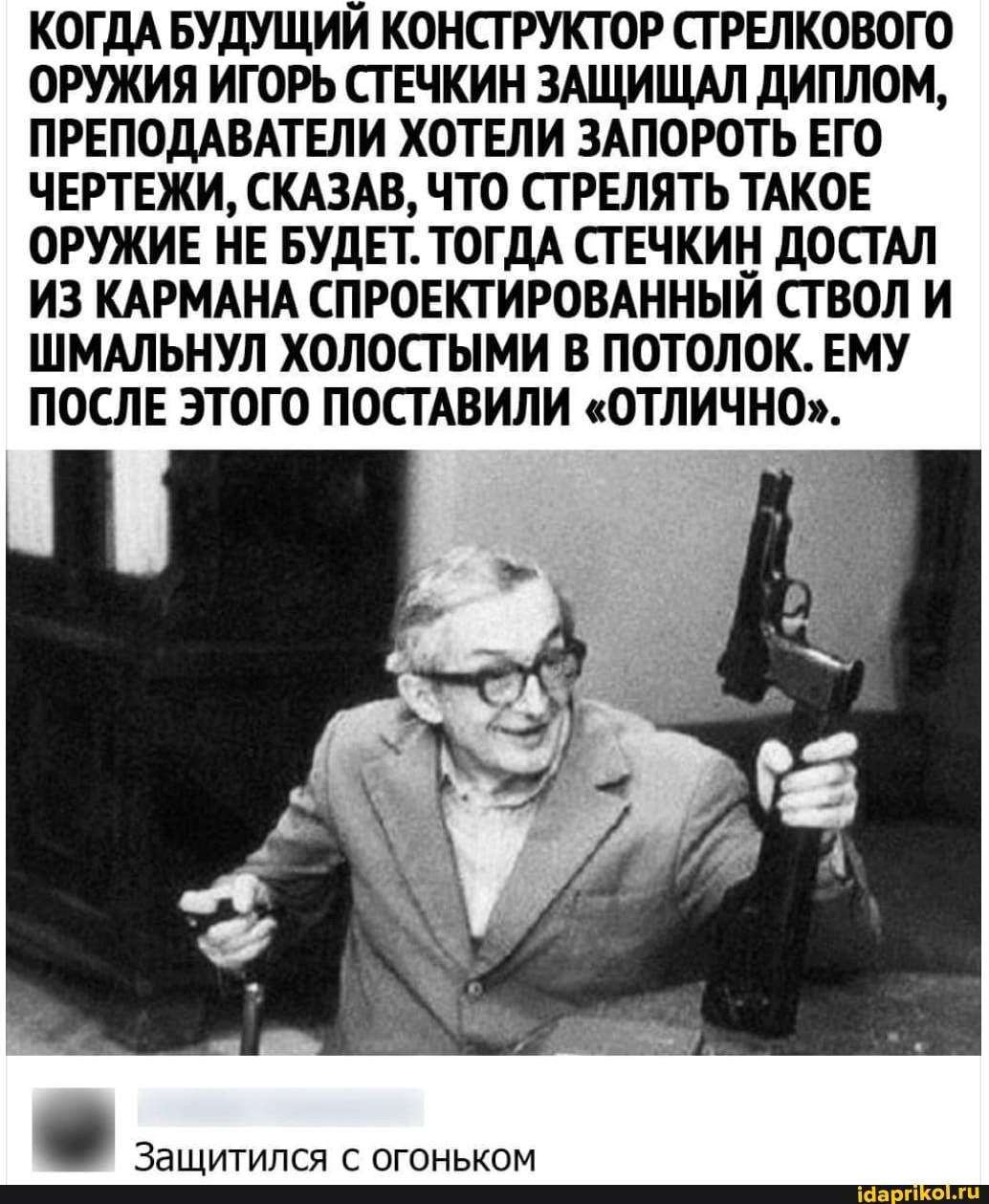 КОГДА БУДУЩИЙ КОНСТРУКТОР СТРЕЛКОВОГО ОРУЖИЯ ИГОРЬ СТЕЧКИН ЗАЩИЩАЛ ДИПЛОМ,
ПРЕПОДАВАТЕЛИ ХОТЕЛИ ЗАПОРОТЬ ЕГО ЧЕРТЕЖИ, СКАЗАВ, ЧТО СТРЕЛЯТЬ ТАКОЕ ОРУЖИЕ НЕ БУДЕТ. ТОГДА СТЕЧКИН ДОСТАЛ ИЗ КАРМАНА СПРОЕКТИРОВАННЫЙ СТВОЛ И ШМАЛЬНУЛ ХОЛОСТЫМИ В ПОТОЛОК. ЕМУ ПОСЛЕ ЭТОГО ПОСТАВИЛИ "ОТЛИЧНО".
Защитился с огоньком