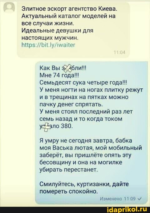 Элитное эскорт агентство Киева.
Актуальный каталог моделей на все случаи жизни.
Идеальные девушки для настоящих мужчин.
Как Вы Дбли!!
Мне 74 года!
Семьдесят сука четыре года!!!
У меня ногти на ногах плитку режут ив трещинах на пятках можно пачку денег спрятать.
У меня стоял последний раз лет семь назад и то когда током
380.
Я умру не сегодня завтра, бабка моя Васька лютая, мой мобильный заберёт, вы пришлёте опять эту бесовщину и она на могилке убирать перестанет.
Смилуйтесь, куртизанки, дайте помереть спокойно.
Изменено