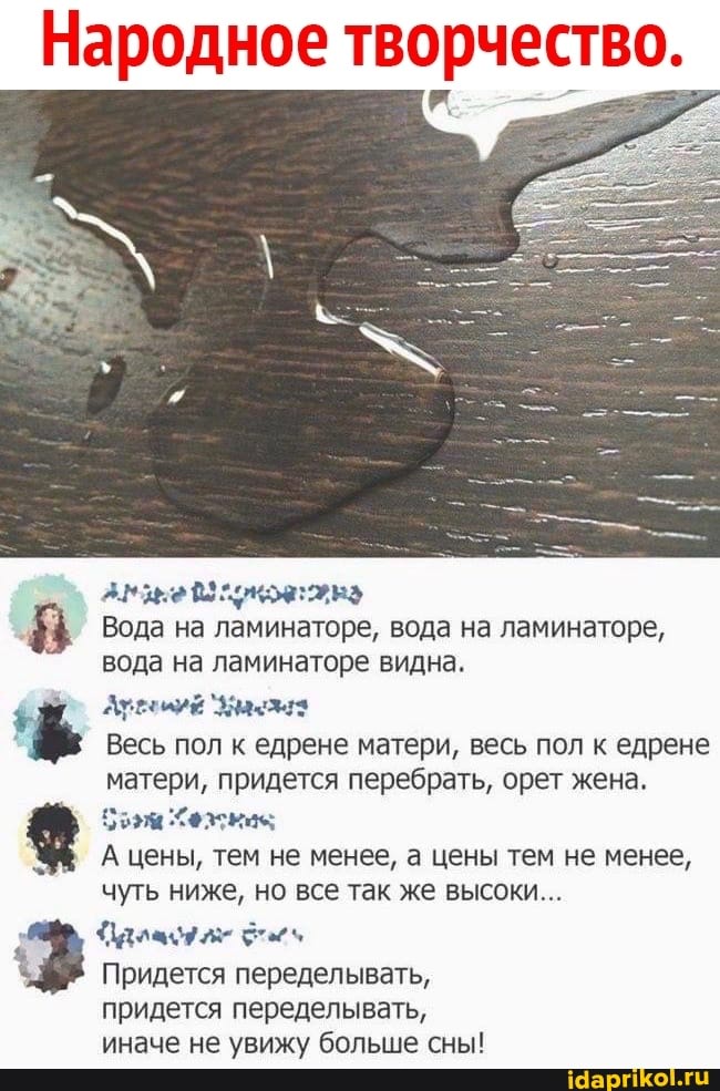 Народное творчество.
Вода на ламинаторе, вода на ламинаторе, вода на ламинаторе видна.
Весь пол к едрене матери, весь пол к едрене матери, придется перебрать, орет жена.
А цены, тем не менее, а цены тем не менее, чуть ниже, но все так же высоки...
Придется переделывать, придется переделывать, иначе не увижу больше сны!