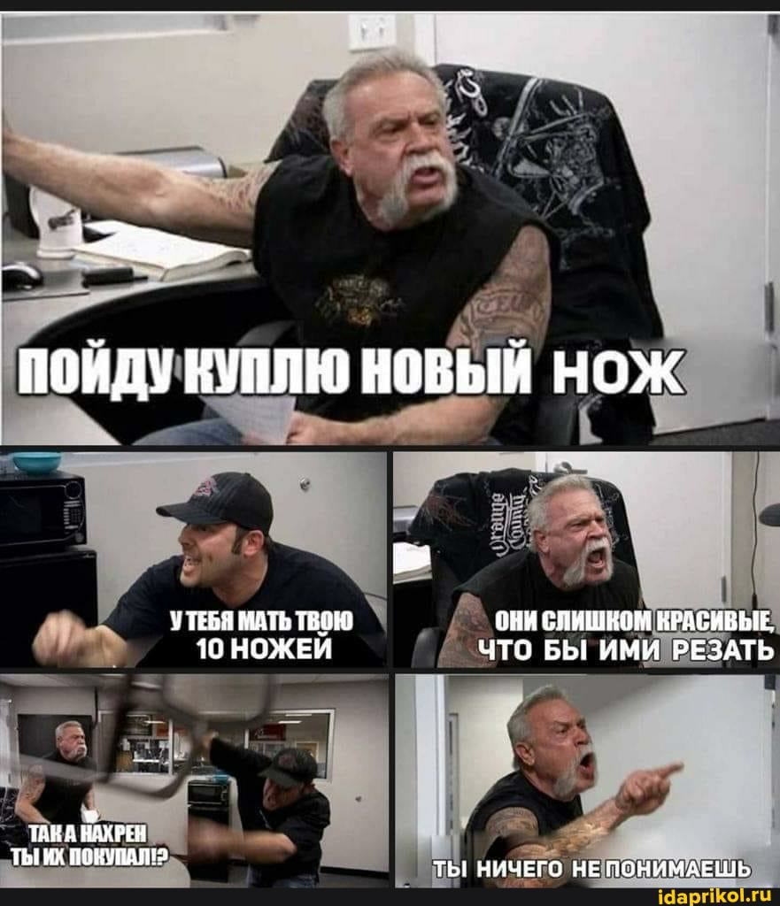 ПОЙДУ КУПЛЮ НОВЫЙ НОЖ
УТЕБЯ МАТЬ ТВОЮ ОНИ СЛИШНОМ КРАСИВЫЕ,
10 НОЖЕЙ ЧТО БЫ ИМИ РЕЗАТЬ
ТЫ ИХ ПОКУПАЛ? ТЫ! НИЧЕГО НЕ ПОНИМАЕЩЬ