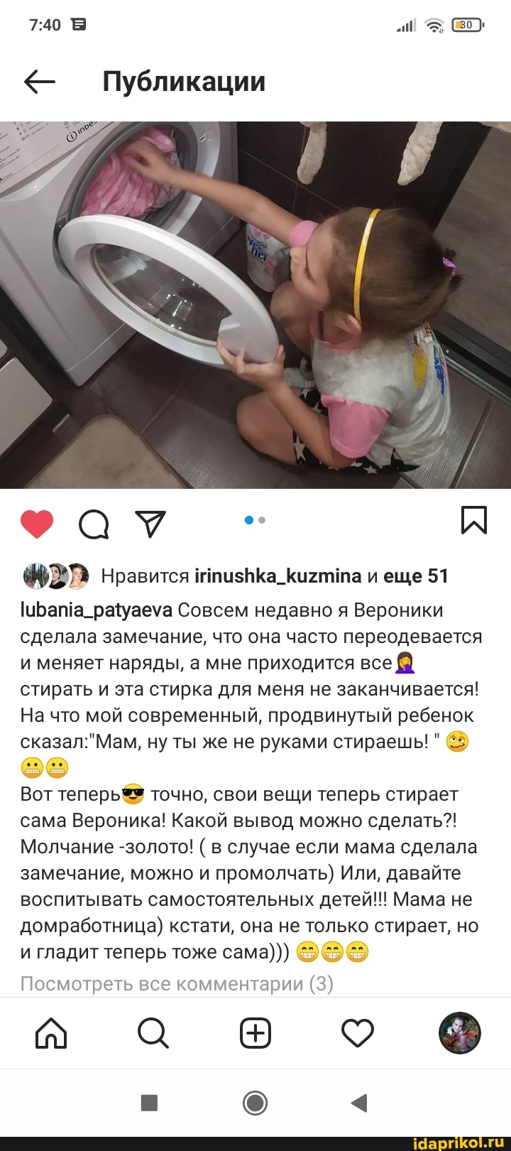 Публикации
Нравится итизНКа_Кихтила и еще 51
Совсем недавно я Вероники сделала замечание, что она часто переодевается и меняет наряды, а мне приходится все стирать и эта стирка для меня не заканчивается!
На что мой современный, продвинутый ребенок сказал" Мам, ну ты же не руками стираешь! "
Вот теперь точно, свои вещи теперь стирает сама Вероника! Какой вывод можно сделать?!
Молчание -золото! ( в случае если мама сделала замечание, можно и промолчать) Или, давайте воспитывать самостоятельных детей!!! Мама не домработница) кстати, она не только стирает, но и гладит теперь тоже сама)))
Посмотреть все комментарии (3)