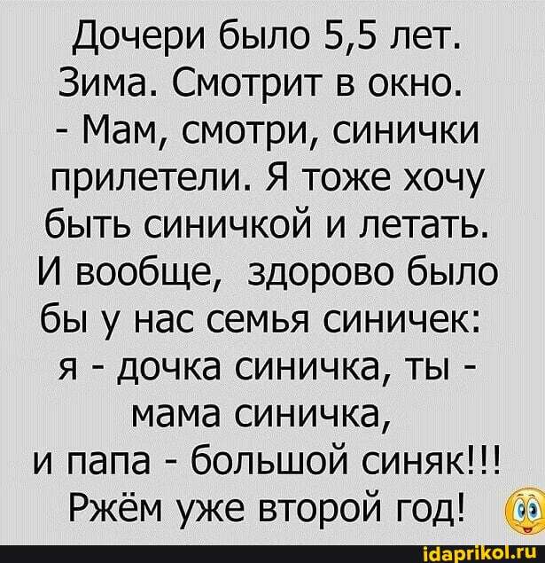 Дочери было 5,5 лет.
Зима. Смотрит в окно.
- Мам, смотри, синички
прилетели. Я тоже хочу
быть синичкой и летать.
И вообще, здорово было
бы у нас семья синичек: я - дочка синичка, ты -
мама синичка, и папа - большой синяк!!!
Ржём уже второй год!