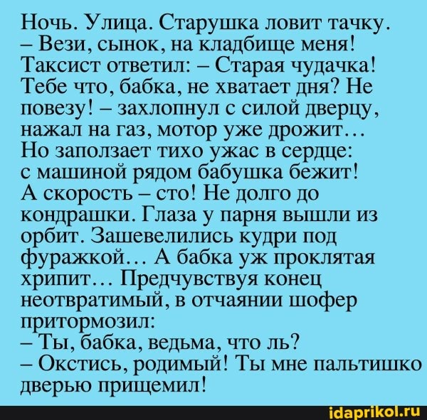 Ночь. Улица. Старушка ловит тачку.
- Вези, сынок, на кладбище меня!
Таксист ответил: - Старая чудачка!
Тебе что, бабка, не хватает дня? Не повезу! - захлопнул с силой дверцу, нажал на газ, мотор уже дрожит...
Но заползает тихо ужас в сердце:
с машиной рядом бабушка бежит!
А скорость сто! Не долго до кондрашки. Глаза у парня вышли из орбит. Зашевелились кудри под фуражкой... А бабка уж проклятая хрипит... Предчувствуя конец неотвратимый, в отчаянии шофер притормозил:
- Ты, бабка, ведьма, что ль?
- Окстись, родимый! Ты мне пальтишко дверью прищемил!
