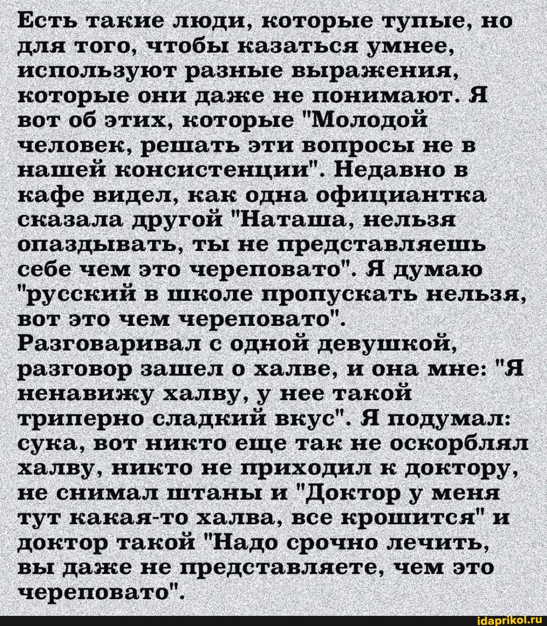 Есть такие люди, которые тупые, но для того, чтобы казаться умнее, используют разные выражения, которые они даже не понимают. Я вот об этих, которые "Молодой человек, решать эти вопросы не в нашей консистенции". Недавно в кафе видел, как одна официантка сказала другой "Наташа, нельзя опаздывать, ты не представляешь себе чем это череповато". Я думаю
"русский в школе пропускать нельзя, вот это чем череповато".
Разговаривал с одной девушкой, разговор зашел о халве, и она мне: "Я ненавижу халву, у нее такой триперно сладкий вкус". Я подумал: сука, вот никто еще так не оскорблял халву, никто не приходил к доктору, не снимал штаны и "Доктор у меня тут какая-то халва, все крошится" и доктор такой "Надо срочно лечить, вы даже не представляете, чем это череповато".