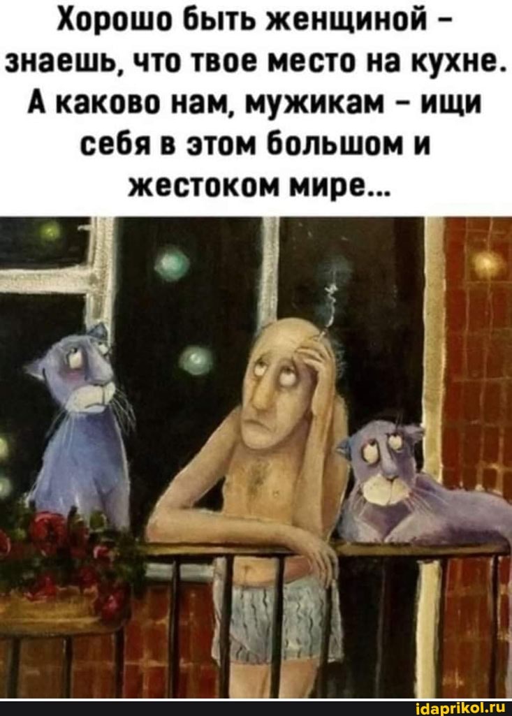 Хорошо быть женщиной - знаешь, что твое место на кухне.
А каково нам, мужикам - ищи себя в этом большом и
жестоком мире...