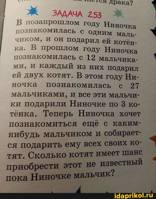 драка
ЗАДАЧА 253 запрошлом году Ниночка знакомилась с одним маль- ком, и он подарил ей котён- ка. В прошлом году Ниночка познакомилась с 12 мальчика- ми, и каждый из них подарил ей двух котят. В этом году Ни- ночка познакомилась с 27 мальчиками, и все эти мальчи- ки подарили Ниночке по 3 ко- тёнка. Теперь Ниночка хочет познакомиться ещё с каким- нибудь мальчиком и собирает- ся подарить ему всех своих ко- тят. Сколько котят имеет шанс приобрести этот не известный
пока Ниночке мальчик?
