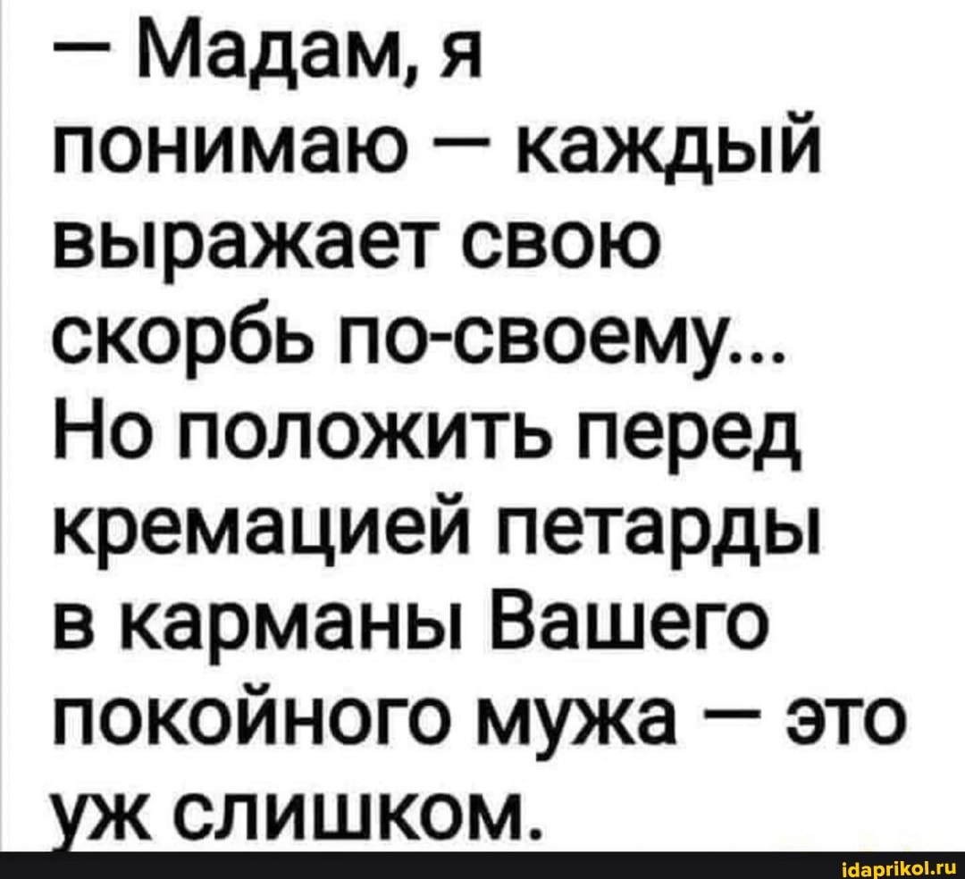 - Мадам, я
понимаю - каждый выражает свою скорбь по-своему...
Но положить перед кремацией петарды
в карманы Вашего покойного мужа - это
уж слишком.